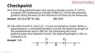 Checkpoint
34.A 10 m long potentiometer wire carries a steady current. A 1.018 V
standard cell is balanced at a length of 850 cm. Find (i) the potential
gradient along the wire, (ii) the maximum emf that can be measured.
Answer : (i) 1.2 x 10–3
V / cm. (ii) 1.2 V.
35.Two cells of emf’s E1 and E2 (E1 > E2) are connected as shown. When a
potentiometer is connected between A and B, the balancing length of
the potentiometer wire is 300 cm. On connecting the same
potentiometer wire between A and C, the balancing length is 100 cm.
Compute E1/E2.
Answer : 1.5
Copyright Abiona Education
 