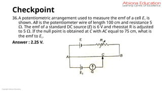 Checkpoint
36.A potentiometric arrangement used to measure the emf of a cell E1 is
shown. AB is the potentiometer wire of length 100 cm and resistance 5
Ω. The emf of a standard DC source (E) is 6 V and rheostat R is adjusted
to 5 Ω. If the null point is obtained at C with AC equal to 75 cm, what is
the emf to E1.
Answer : 2.25 V.
Copyright Abiona Education
 