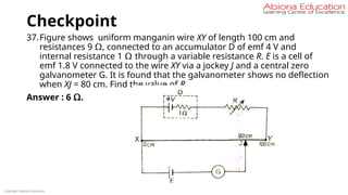 Checkpoint
37.Figure shows uniform manganin wire XY of length 100 cm and
resistances 9 Ω, connected to an accumulator D of emf 4 V and
internal resistance 1 Ω through a variable resistance R. E is a cell of
emf 1.8 V connected to the wire XY via a jockey J and a central zero
galvanometer G. It is found that the galvanometer shows no deflection
when XJ = 80 cm. Find the value of R.
Answer : 6 Ω.
Copyright Abiona Education
 