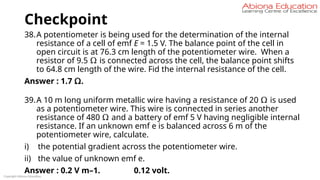 Checkpoint
38.A potentiometer is being used for the determination of the internal
resistance of a cell of emf E = 1.5 V. The balance point of the cell in
open circuit is at 76.3 cm length of the potentiometer wire. When a
resistor of 9.5 Ω is connected across the cell, the balance point shifts
to 64.8 cm length of the wire. Fid the internal resistance of the cell.
Answer : 1.7 Ω.
39.A 10 m long uniform metallic wire having a resistance of 20 Ω is used
as a potentiometer wire. This wire is connected in series another
resistance of 480 Ω and a battery of emf 5 V having negligible internal
resistance. If an unknown emf e is balanced across 6 m of the
potentiometer wire, calculate.
i) the potential gradient across the potentiometer wire.
ii) the value of unknown emf e.
Answer : 0.2 V m–1. 0.12 volt.
Copyright Abiona Education
 