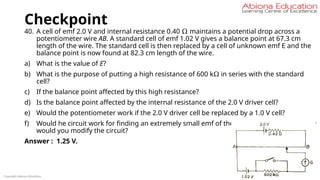 Checkpoint
40. A cell of emf 2.0 V and internal resistance 0.40 Ω maintains a potential drop across a
potentiometer wire AB. A standard cell of emf 1.02 V gives a balance point at 67.3 cm
length of the wire. The standard cell is then replaced by a cell of unknown emf E and the
balance point is now found at 82.3 cm length of the wire.
a) What is the value of E?
b) What is the purpose of putting a high resistance of 600 kΩ in series with the standard
cell?
c) If the balance point affected by this high resistance?
d) Is the balance point affected by the internal resistance of the 2.0 V driver cell?
e) Would the potentiometer work if the 2.0 V driver cell be replaced by a 1.0 V cell?
f) Would he circuit work for finding an extremely small emf of the order of a mV? If not, how
would you modify the circuit?
Answer : 1.25 V.
Copyright Abiona Education
 