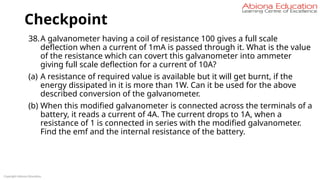 Checkpoint
Copyright Abiona Education
38.A galvanometer having a coil of resistance 100 gives a full scale
deflection when a current of 1mA is passed through it. What is the value
of the resistance which can covert this galvanometer into ammeter
giving full scale deflection for a current of 10A?
(a) A resistance of required value is available but it will get burnt, if the
energy dissipated in it is more than 1W. Can it be used for the above
described conversion of the galvanometer.
(b) When this modified galvanometer is connected across the terminals of a
battery, it reads a current of 4A. The current drops to 1A, when a
resistance of 1 is connected in series with the modified galvanometer.
Find the emf and the internal resistance of the battery.
 