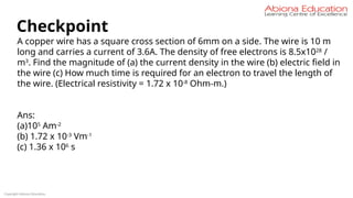 Copyright Abiona Education
Checkpoint
A copper wire has a square cross section of 6mm on a side. The wire is 10 m
long and carries a current of 3.6A. The density of free electrons is 8.5x1028
/
m3
. Find the magnitude of (a) the current density in the wire (b) electric field in
the wire (c) How much time is required for an electron to travel the length of
the wire. (Electrical resistivity = 1.72 x 10-8
Ohm-m.)
Ans:
(a)105
Am-2
(b) 1.72 x 10-3
Vm-1
(c) 1.36 x 106
s
 