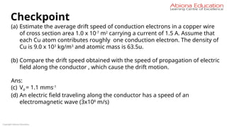 Copyright Abiona Education
Checkpoint
(a) Estimate the average drift speed of conduction electrons in a copper wire
of cross section area 1.0 x 10-7
m2
carrying a current of 1.5 A. Assume that
each Cu atom contributes roughly one conduction electron. The density of
Cu is 9.0 x 103
kg/m3
and atomic mass is 63.5u.
(b) Compare the drift speed obtained with the speed of propagation of electric
field along the conductor , which cause the drift motion.
Ans:
(c) Vd = 1.1 mms-1
(d) An electric field traveling along the conductor has a speed of an
electromagnetic wave (3x108
m/s)
 