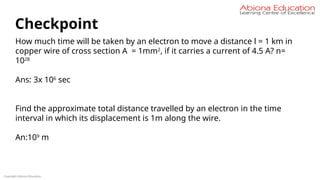 Copyright Abiona Education
Checkpoint
How much time will be taken by an electron to move a distance l = 1 km in
copper wire of cross section A = 1mm2
, if it carries a current of 4.5 A? n=
1028
Ans: 3x 106
sec
Find the approximate total distance travelled by an electron in the time
interval in which its displacement is 1m along the wire.
An:109
m
 
