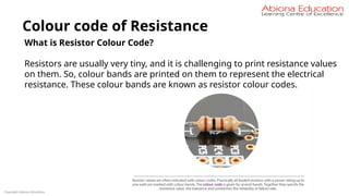 Copyright Abiona Education
Colour code of Resistance
What is Resistor Colour Code?
Resistors are usually very tiny, and it is challenging to print resistance values
on them. So, colour bands are printed on them to represent the electrical
resistance. These colour bands are known as resistor colour codes.
 