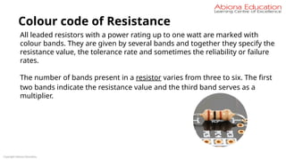 Copyright Abiona Education
Colour code of Resistance
All leaded resistors with a power rating up to one watt are marked with
colour bands. They are given by several bands and together they specify the
resistance value, the tolerance rate and sometimes the reliability or failure
rates.
The number of bands present in a resistor varies from three to six. The first
two bands indicate the resistance value and the third band serves as a
multiplier.
 