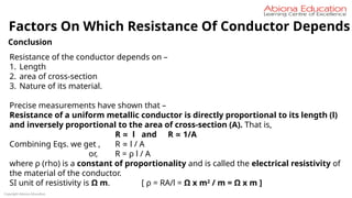Copyright Abiona Education
Conclusion
Resistance of the conductor depends on –
1. Length
2. area of cross-section
3. Nature of its material.
Precise measurements have shown that –
Resistance of a uniform metallic conductor is directly proportional to its length (l)
and inversely proportional to the area of cross-section (A). That is,
R l
∝ and R 1/A
∝
Combining Eqs. we get , R l / A
∝
or, R = ρ l / A
where ρ (rho) is a constant of proportionality and is called the electrical resistivity of
the material of the conductor.
SI unit of resistivity is Ω m. [ ρ = RA/l = Ω x m2
/ m = Ω x m ]
Factors On Which Resistance Of Conductor Depends
 