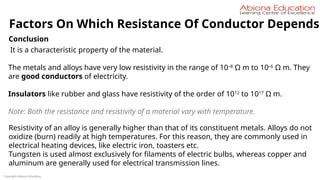 Copyright Abiona Education
Factors On Which Resistance Of Conductor Depends
Conclusion
It is a characteristic property of the material.
The metals and alloys have very low resistivity in the range of 10–8
Ω m to 10–6
Ω m. They
are good conductors of electricity.
Insulators like rubber and glass have resistivity of the order of 1012
to 1017
Ω m.
Note: Both the resistance and resistivity of a material vary with temperature.
Resistivity of an alloy is generally higher than that of its constituent metals. Alloys do not
oxidize (burn) readily at high temperatures. For this reason, they are commonly used in
electrical heating devices, like electric iron, toasters etc.
Tungsten is used almost exclusively for filaments of electric bulbs, whereas copper and
aluminum are generally used for electrical transmission lines.
 