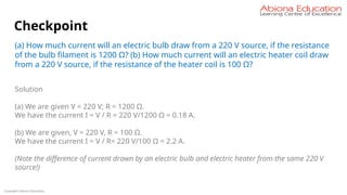 Copyright Abiona Education
Checkpoint
(a) How much current will an electric bulb draw from a 220 V source, if the resistance
of the bulb filament is 1200 Ω? (b) How much current will an electric heater coil draw
from a 220 V source, if the resistance of the heater coil is 100 Ω?
Solution
(a) We are given V = 220 V; R = 1200 Ω.
We have the current I = V / R = 220 V/1200 Ω = 0.18 A.
(b) We are given, V = 220 V, R = 100 Ω.
We have the current I = V / R= 220 V/100 Ω = 2.2 A.
(Note the difference of current drawn by an electric bulb and electric heater from the same 220 V
source!)
 