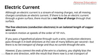 Copyright Abiona Education
Electric Current
Although an electric current is a stream of moving charges, not all moving
charges constitute an electric current. If there is to be an electric current
through a given surface, there must be a net flow of charge through that
surface.
The free electrons (conduction electrons) in an isolated length of copper
wire are
in random motion at speeds of the order of 106
m/s.
If you pass a hypothetical plane through such a wire, conduction electrons
pass through it in both directions at the rate of many billions per second—but
there is no net transport of charge and thus no current through the wire.
However, if you connect the ends of the wire to a battery, you slightly bias the
flow in one direction, with the result that there now is a net transport of
 