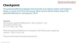Copyright Abiona Education
Checkpoint
The potential difference between the terminals of an electric heater is 60 V when it
draws a current of 4 A from the source. What current will the heater draw if the
potential difference is increased to 120 V?
Solution
We are given, potential difference V = 60 V, current I = 4 A.
According to Ohm’s law,
R = V / I = 60 V / 4A = 15Ω.
When the potential difference is increased to 120 V the current is given by
current = 120 V / 15 Ω = 8 A
The current through the heater becomes 8 A.
 