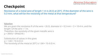 Copyright Abiona Education
Checkpoint
Resistance of a metal wire of length 1 m is 26 Ω at 20°C. If the diameter of the wire is
0.3 mm, what will be the resistivity of the metal at that temperature?
Solution
We are given the resistance R of the wire = 26 Ω, diameter d = 0.3 mm = 3 × 10-4 m, and the
length l of the wire = 1 m.
Therefore, the resistivity of the given metallic wire is
ρ = (RA/l) = (Rπd2/4l )
Substitution of values in this gives
ρ = 1.84 × 10–6 Ω m
The resistivity of the metal at 20°C is 1.84 × 10–6 Ω m.
 