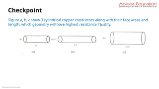 Copyright Abiona Education
Checkpoint
Figure a, b, c show 3 cylindrical copper conductors along with their face areas and
length, which geometry will have highest resistance ? Justify.
 