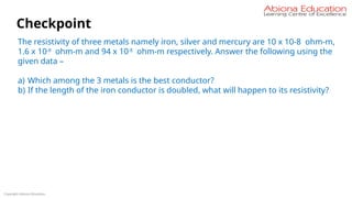 Copyright Abiona Education
Checkpoint
The resistivity of three metals namely iron, silver and mercury are 10 x 10-8 ohm-m,
1.6 x 10-8
ohm-m and 94 x 10-8
ohm-m respectively. Answer the following using the
given data –
a) Which among the 3 metals is the best conductor?
b) If the length of the iron conductor is doubled, what will happen to its resistivity?
 
