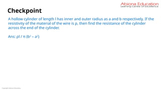 Copyright Abiona Education
Checkpoint
A hollow cylinder of length l has inner and outer radius as a and b respectively. If the
resistivity of the material of the wire is ρ, then find the resistance of the cylinder
across the end of the cylinder.
Ans: ρl / π (b2
– a2
)
 