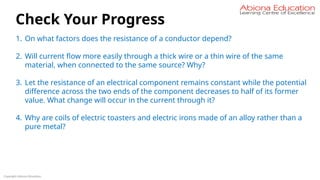 Copyright Abiona Education
Check Your Progress
1. On what factors does the resistance of a conductor depend?
2. Will current flow more easily through a thick wire or a thin wire of the same
material, when connected to the same source? Why?
3. Let the resistance of an electrical component remains constant while the potential
difference across the two ends of the component decreases to half of its former
value. What change will occur in the current through it?
4. Why are coils of electric toasters and electric irons made of an alloy rather than a
pure metal?
 