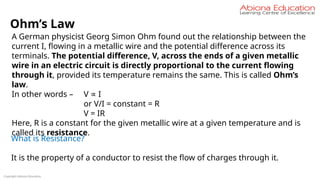Copyright Abiona Education
Ohm’s Law
A German physicist Georg Simon Ohm found out the relationship between the
current I, flowing in a metallic wire and the potential difference across its
terminals. The potential difference, V, across the ends of a given metallic
wire in an electric circuit is directly proportional to the current flowing
through it, provided its temperature remains the same. This is called Ohm’s
law.
In other words – V I
∝
or V/I = constant = R
V = IR
Here, R is a constant for the given metallic wire at a given temperature and is
called its resistance.
What is Resistance?
It is the property of a conductor to resist the flow of charges through it.
 