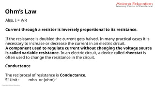 Copyright Abiona Education
Ohm’s Law
Also, I = V/R
Current through a resistor is inversely proportional to its resistance.
If the resistance is doubled the current gets halved. In many practical cases it is
necessary to increase or decrease the current in an electric circuit.
A component used to regulate current without changing the voltage source
is called variable resistance. In an electric circuit, a device called rheostat is
often used to change the resistance in the circuit.
Conductance
The reciprocal of resistance is Conductance.
SI Unit : mho or (ohm) -1
 