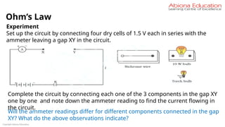 Copyright Abiona Education
Ohm’s Law
Experiment
Set up the circuit by connecting four dry cells of 1.5 V each in series with the
ammeter leaving a gap XY in the circuit.
Complete the circuit by connecting each one of the 3 components in the gap XY
one by one and note down the ammeter reading to find the current flowing in
the circuit.
Will the ammeter readings differ for different components connected in the gap
XY? What do the above observations indicate?
 