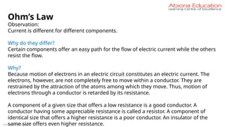 Copyright Abiona Education
Ohm’s Law
Observation:
Current is different for different components.
Why do they differ?
Certain components offer an easy path for the flow of electric current while the others
resist the flow.
Why?
Because motion of electrons in an electric circuit constitutes an electric current. The
electrons, however, are not completely free to move within a conductor. They are
restrained by the attraction of the atoms among which they move. Thus, motion of
electrons through a conductor is retarded by its resistance.
A component of a given size that offers a low resistance is a good conductor. A
conductor having some appreciable resistance is called a resistor. A component of
identical size that offers a higher resistance is a poor conductor. An insulator of the
same size offers even higher resistance.
 