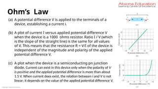Copyright Abiona Education
Ohm’s Law
(a) A potential difference V is applied to the terminals of a
device, establishing a current i.
(b) A plot of current I versus applied potential difference V
when the device is a 1000 ohms resistor. Ratio I / V (which
is the slope of the straight line) is the same for all values
of V. This means that the resistance R = V/I of the device is
independent of the magnitude and polarity of the applied
potential difference V.
(c) A plot when the device is a semiconducting pn junction
diode. Current can exist in this device only when the polarity of V
is positive and the applied potential difference is more than about
1.5 V. When current does exist, the relation between i and V is not
linear; it depends on the value of the applied potential difference V.
 