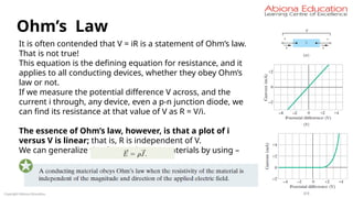 Copyright Abiona Education
Ohm’s Law
It is often contended that V = iR is a statement of Ohm’s law.
That is not true!
This equation is the defining equation for resistance, and it
applies to all conducting devices, whether they obey Ohm’s
law or not.
If we measure the potential difference V across, and the
current i through, any device, even a p-n junction diode, we
can find its resistance at that value of V as R = V/i.
The essence of Ohm’s law, however, is that a plot of i
versus V is linear; that is, R is independent of V.
We can generalize this for conducting materials by using –
 