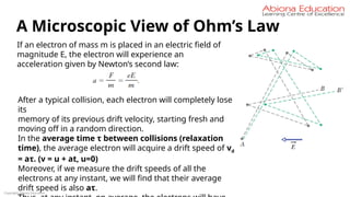 Copyright Abiona Education
A Microscopic View of Ohm’s Law
If an electron of mass m is placed in an electric field of
magnitude E, the electron will experience an
acceleration given by Newton’s second law:
After a typical collision, each electron will completely lose
its
memory of its previous drift velocity, starting fresh and
moving off in a random direction.
In the average time τ between collisions (relaxation
time), the average electron will acquire a drift speed of vd
= aτ. (v = u + at, u=0)
Moreover, if we measure the drift speeds of all the
electrons at any instant, we will find that their average
drift speed is also aτ.
 
