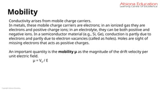 Copyright Abiona Education
Mobility
Conductivity arises from mobile charge carriers.
In metals, these mobile charge carriers are electrons; in an ionized gas they are
electrons and positive charge ions; in an electrolyte, they can be both positive and
negative ions. In a semiconductor material (e.g., Si, Ge), conduction is partly due to
electrons and partly due to electron vacancies (called as holes). Holes are sight of
missing electrons that acts as positive charges.
An important quantity is the mobility μ as the magnitude of the drift velocity per
unit electric field.
μ = Vd / E
 