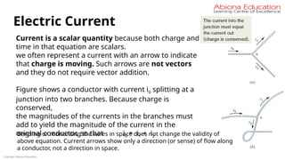 Copyright Abiona Education
Electric Current
Current is a scalar quantity because both charge and
time in that equation are scalars.
we often represent a current with an arrow to indicate
that charge is moving. Such arrows are not vectors
and they do not require vector addition.
Figure shows a conductor with current i0 splitting at a
junction into two branches. Because charge is
conserved,
the magnitudes of the currents in the branches must
add to yield the magnitude of the current in the
original conductor, so that i0 = i1 + i2
Bending or reorienting the wires in space does not change the validity of
above equation. Current arrows show only a direction (or sense) of flow along
a conductor, not a direction in space.
 