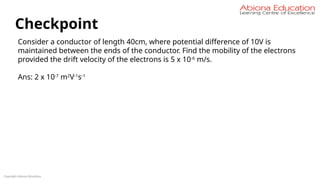 Copyright Abiona Education
Checkpoint
Consider a conductor of length 40cm, where potential difference of 10V is
maintained between the ends of the conductor. Find the mobility of the electrons
provided the drift velocity of the electrons is 5 x 10-6
m/s.
Ans: 2 x 10-7
m2
V-1
s-1
 