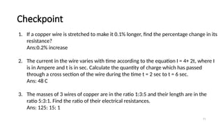 Checkpoint
71
1. If a copper wire is stretched to make it 0.1% longer, find the percentage change in its
resistance?
Ans:0.2% increase
2. The current in the wire varies with time according to the equation I = 4+ 2t, where I
is in Ampere and t is in sec. Calculate the quantity of charge which has passed
through a cross section of the wire during the time t = 2 sec to t = 6 sec.
Ans: 48 C
3. The masses of 3 wires of copper are in the ratio 1:3:5 and their length are in the
ratio 5:3:1. Find the ratio of their electrical resistances.
Ans: 125: 15: 1
 