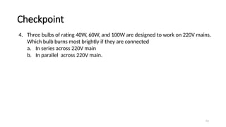 Checkpoint
72
4. Three bulbs of rating 40W, 60W, and 100W are designed to work on 220V mains.
Which bulb burns most brightly if they are connected
a. In series across 220V main
b. In parallel across 220V main.
 