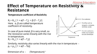 Effect of Temperature on Resistivity &
Resistance
75
Temperature coefficient of Resistivity
RT = RTo [ 1 + α(T – To) + β (T – To)2
]
Here α, β are called temperature
coefficient of resistivity.
In case of pure metal, β is very small, so
the resistance varies linearly with the rise
in temperature.
RT = RTo [ 1 + α(T – To)]
Similarly, resistivity also varies linearly with the rise in temperature -
ρT = ρTo [ 1 + α(T – To)]
Dimension of α : (Temperature)- 1
 