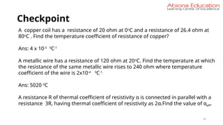 Checkpoint
76
A copper coil has a resistance of 20 ohm at 0o
C and a resistance of 26.4 ohm at
80o
C . Find the temperature coefficient of resistance of copper?
Ans: 4 x 10-3 0
C-1
A metallic wire has a resistance of 120 ohm at 20o
C. Find the temperature at which
the resistance of the same metallic wire rises to 240 ohm where temperature
coefficient of the wire is 2x10-4 0
C-1.
Ans: 5020 0
C
A resistance R of thermal coefficient of resistivity α is connected in parallel with a
resistance 3R, having thermal coefficient of resistivity as 2α.Find the value of αeff.
 