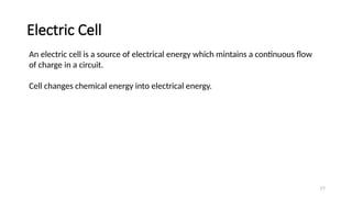 Electric Cell
77
An electric cell is a source of electrical energy which mintains a continuous flow
of charge in a circuit.
Cell changes chemical energy into electrical energy.
 