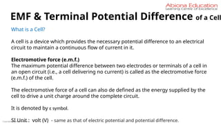 Copyright Abiona Education
EMF & Terminal Potential Difference of a Cell
What is a Cell?
A cell is a device which provides the necessary potential difference to an electrical
circuit to maintain a continuous flow of current in it.
Electromotive force (e.m.f.)
The maximum potential difference between two electrodes or terminals of a cell in
an open circuit (i.e., a cell delivering no current) is called as the electromotive force
(e.m.f.) of the cell.
The electromotive force of a cell can also de defined as the energy supplied by the
cell to drive a unit charge around the complete circuit.
It is denoted by ɛ symbol.
SI Unit : volt (V) - same as that of electric potential and potential difference.
 