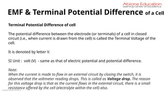 Copyright Abiona Education
EMF & Terminal Potential Difference of a Cell
Terminal Potential Difference of cell
The potential difference between the electrode (or terminals) of a cell in closed
circuit (i.e., when current is drawn from the cell) is called the Terminal Voltage of the
cell.
It is denoted by letter V.
SI Unit : volt (V) - same as that of electric potential and potential difference.
Note:
When the current is made to flow in an external circuit by closing the switch, it is
observed that the voltmeter reading drops. This is called as Voltage drop. The reason
for this voltage drop is that as the current flows in the external circuit, there is a small
resistance offered by the cell (electrolyte within the cell) also.
 