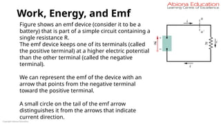 Work, Energy, and Emf
Copyright Abiona Education
Figure shows an emf device (consider it to be a
battery) that is part of a simple circuit containing a
single resistance R.
The emf device keeps one of its terminals (called
the positive terminal) at a higher electric potential
than the other terminal (called the negative
terminal).
We can represent the emf of the device with an
arrow that points from the negative terminal
toward the positive terminal.
A small circle on the tail of the emf arrow
distinguishes it from the arrows that indicate
current direction.
 
