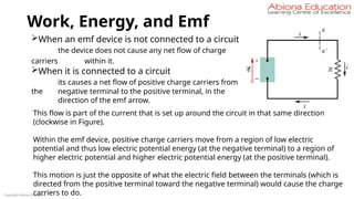 Work, Energy, and Emf
Copyright Abiona Education
When an emf device is not connected to a circuit
the device does not cause any net flow of charge
carriers within it.
When it is connected to a circuit
its causes a net flow of positive charge carriers from
the negative terminal to the positive terminal, in the
direction of the emf arrow.
This flow is part of the current that is set up around the circuit in that same direction
(clockwise in Figure).
Within the emf device, positive charge carriers move from a region of low electric
potential and thus low electric potential energy (at the negative terminal) to a region of
higher electric potential and higher electric potential energy (at the positive terminal).
This motion is just the opposite of what the electric field between the terminals (which is
directed from the positive terminal toward the negative terminal) would cause the charge
carriers to do.
 