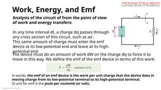 Work, Energy, and Emf
Copyright Abiona Education
Analysis of the circuit of from the point of view
of work and energy transfers:
In any time interval dt, a charge dq passes through
any cross section of this circuit, such as aa'.
This same amount of charge must enter the emf
device at its low-potential end and leave at its high-
potential end.
The device must do an amount of work dW on the charge dq to force it to
move in this way. We define the emf of the emf device in terms of this work:
In words, the emf of an emf device is the work per unit charge that the device does in
moving charge from its low-potential terminal to its high-potential terminal.
SI unit for emf is the joule per coulomb (or volt).
 
