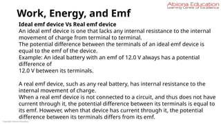 Work, Energy, and Emf
Copyright Abiona Education
Ideal emf device Vs Real emf device
An ideal emf device is one that lacks any internal resistance to the internal
movement of charge from terminal to terminal.
The potential difference between the terminals of an ideal emf device is
equal to the emf of the device.
Example: An ideal battery with an emf of 12.0 V always has a potential
difference of
12.0 V between its terminals.
A real emf device, such as any real battery, has internal resistance to the
internal movement of charge.
When a real emf device is not connected to a circuit, and thus does not have
current through it, the potential difference between its terminals is equal to
its emf. However, when that device has current through it, the potential
difference between its terminals differs from its emf.
 