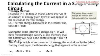 Calculating the Current in a Single-Loop
Circuit
Copyright Abiona Education
Energy Method
Equation (P = i2
R) tells us that in a time interval dt
an amount of energy given by i2
R dt will appear in
the resistor as thermal energy.
i.e., Thermal energy dissipated in the resistor R in
time dt = i2
R dt
During the same interval, a charge dq = i dt will
have moved through battery B, and the work that
the battery will have done on this charge = dW = E
dq = E i dt.
From the principle of conservation of energy, the work done by the (ideal)
battery must equal the thermal energy that appears in the resistor:
i.e., E i dt = i2
Rdt. ⇒ E = iR.
 