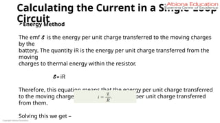 Calculating the Current in a Single-Loop
Circuit
Copyright Abiona Education
Energy Method
The emf E is the energy per unit charge transferred to the moving charges
by the
battery. The quantity iR is the energy per unit charge transferred from the
moving
charges to thermal energy within the resistor.
E = iR
Therefore, this equation means that the energy per unit charge transferred
to the moving charges is equal to the energy per unit charge transferred
from them.
Solving this we get –
 