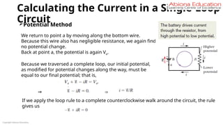 Calculating the Current in a Single-Loop
Circuit
Copyright Abiona Education
Potential Method
We return to point a by moving along the bottom wire.
Because this wire also has negligible resistance, we again find
no potential change.
Back at point a, the potential is again Va.
Because we traversed a complete loop, our initial potential,
as modified for potential changes along the way, must be
equal to our final potential; that is,
⇒ ⇒
If we apply the loop rule to a complete counterclockwise walk around the circuit, the rule
gives us
 