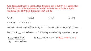 8. In India electricity is supplied for domestic use at 220 V. It is supplied at
110 V in USA. If the resistance of a 60W bulb for use in India is R, the
resistance of a 60W bulb for use in USA will be
(a) R (b) 2R (c) R/4 (d) R/2
P = V2/R ie. R = V2/ P
For India R = RI = (220)2/ 60 ie. RI = (2x110)2/ 60 ie. RI = 4x(110)2/ 60 ----- 1
For USA RUSA = (110)2/ 60 ----- 2 Dividing equation 2 by equation 1, we get
RUSA = (110)2/ 60 ie. RUSA = RI/4 = R/4 ie. RUSA = R/4 Ans: c
RI 4x(110)2/ 60
 