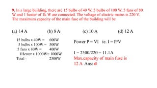 9. In a large building, there are 15 bulbs of 40 W, 5 bulbs of 100 W, 5 fans of 80
W and 1 heater of 1k W are connected. The voltage of electric mains is 220 V.
The maximum capacity of the main fuse of the building will be
(a) 14 A (b) 8 A (c) 10 A (d) 12 A
Power P = VI ie. I = P/V
I = 2500/220 = 11.1A
Max.capacity of main fuse is
12 A Ans: d
15 bulbs x 40W = 600W
5 bulbs x 100W = 500W
5 fans x 80W = 400W
1Heater x 1000W= 1000W
Total - 2500W
 