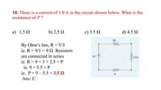 10. There is a current of 1.0 A in the circuit shown below. What is the
resistance of P ?
a) 1.5 Ω b) 2.5 Ω c) 3.5 Ω d) 4.5 Ω
By Ohm’s law, R = V/I
ie. R = 9/1 = 9 Ω Resistors
are connected in series
ie. R = 9 = 3 + 2.5 + P
ie. 9 = 5.5 + P
ie. P = 9 – 5.5 = 3.5 Ω
Ans: C
 