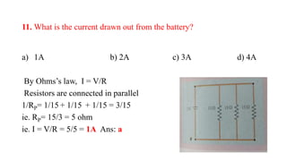 11. What is the current drawn out from the battery?
a) 1A b) 2A c) 3A d) 4A
By Ohms’s law, I = V/R
Resistors are connected in parallel
1/RP= 1/15 + 1/15 + 1/15 = 3/15
ie. RP= 15/3 = 5 ohm
ie. I = V/R = 5/5 = 1A Ans: a
 