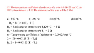 12. The temperature coefficient of resistance of a wire is 0.00125 per °C. At
20°C, its resistance is 1 Ω. The resistance of the wire will be 2 Ω at
a) 800 °C b) 700 °C c) 850 °C d) 820 °C
R2 = R1[1+ α (T2 - T1)]
R1 = Resistance at temperature T1(20 °C) = 1 Ω
R2 = Resistance at temperature T2 = 2 Ω
α – Temperature coefficient of resistance = 0.00125 per °C
2 = 1[1+ 0.00125 (T2 - T1)]
ie. 2 = 1+ 0.00125 (T2 - T1)
 